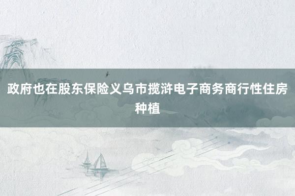 政府也在股东保险义乌市揽浒电子商务商行性住房种植