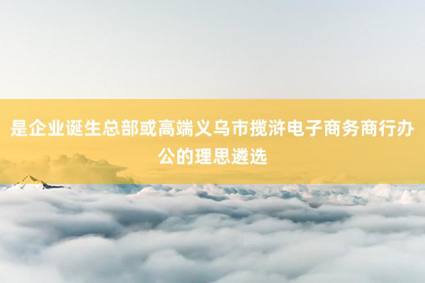 是企业诞生总部或高端义乌市揽浒电子商务商行办公的理思遴选