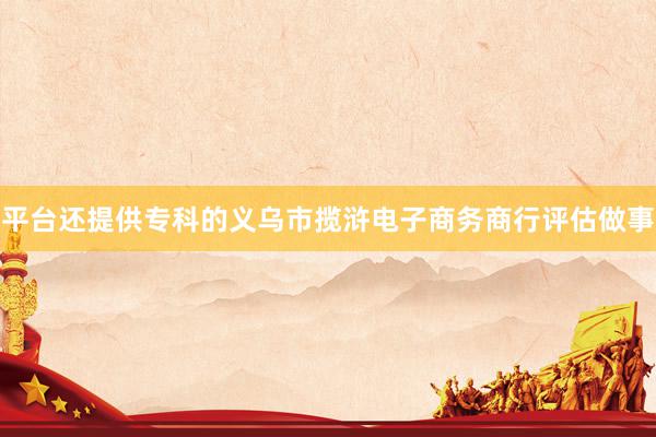 平台还提供专科的义乌市揽浒电子商务商行评估做事